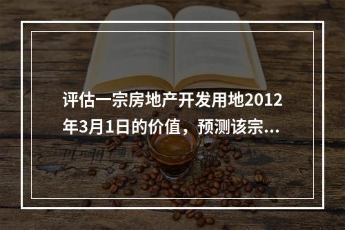 评估一宗房地产开发用地2012年3月1日的价值，预测该宗土地