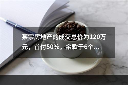 某宗房地产的成交总价为120万元，首付50%，余款于6个月后