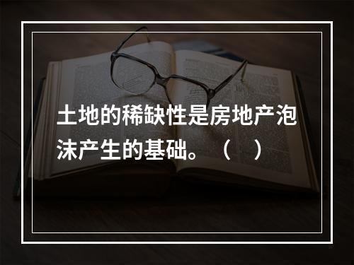 土地的稀缺性是房地产泡沫产生的基础。（　）