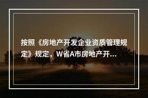 按照《房地产开发企业资质管理规定》规定，W省A市房地产开发