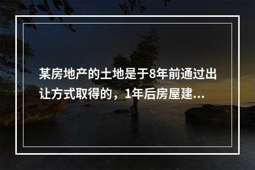 某房地产的土地是于8年前通过出让方式取得的，1年后房屋建成交