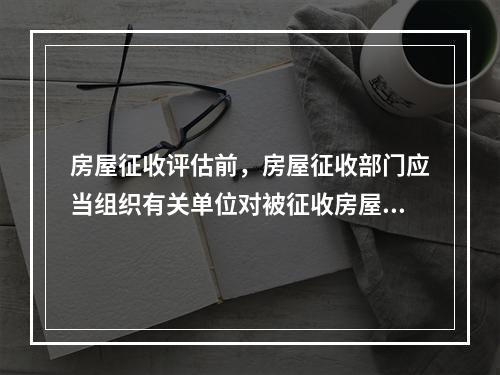 房屋征收评估前，房屋征收部门应当组织有关单位对被征收房屋情况