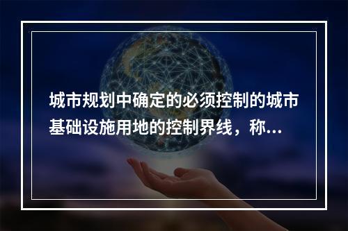 城市规划中确定的必须控制的城市基础设施用地的控制界线，称为