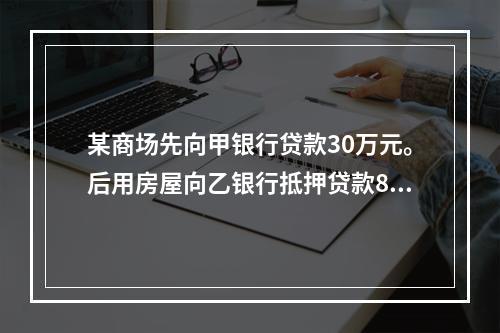 某商场先向甲银行贷款30万元。后用房屋向乙银行抵押贷款80