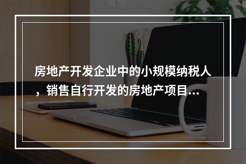 房地产开发企业中的小规模纳税人，销售自行开发的房地产项目，按