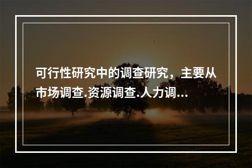 可行性研究中的调查研究，主要从市场调查.资源调查.人力调查三