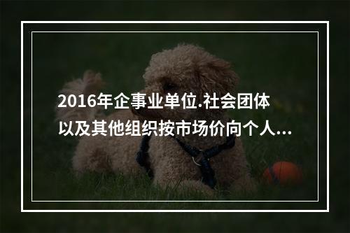 2016年企事业单位.社会团体以及其他组织按市场价向个人出租