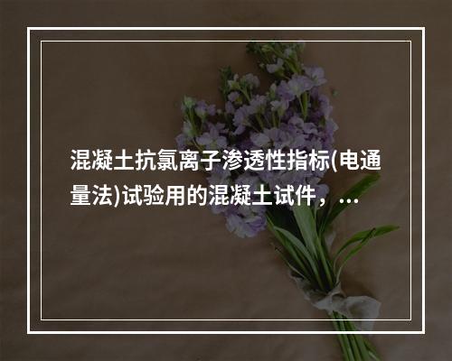 混凝土抗氯离子渗透性指标(电通量法)试验用的混凝土试件，对掺