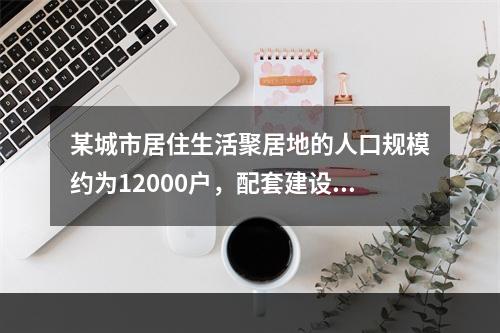 某城市居住生活聚居地的人口规模约为12000户，配套建设有