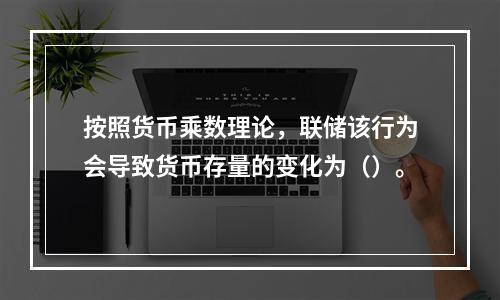 按照货币乘数理论，联储该行为会导致货币存量的变化为（）。