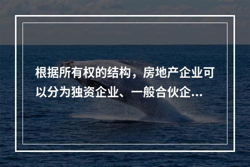 根据所有权的结构，房地产企业可以分为独资企业、一般合伙企业