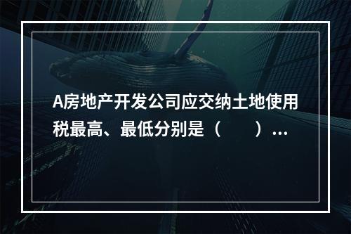 A房地产开发公司应交纳土地使用税最高、最低分别是（　　）万元