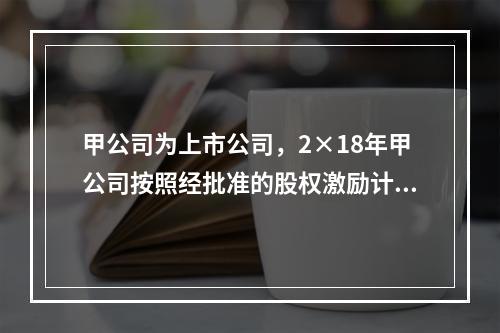 甲公司为上市公司，2×18年甲公司按照经批准的股权激励计划向