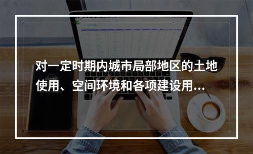 对一定时期内城市局部地区的土地使用、空间环境和各项建设用地