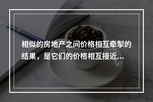 相似的房地产之间价格相互牵掣的结果，是它们的价格相互接近。（