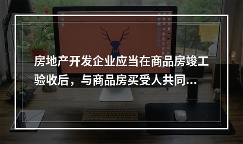 房地产开发企业应当在商品房竣工验收后，与商品房买受人共同申请