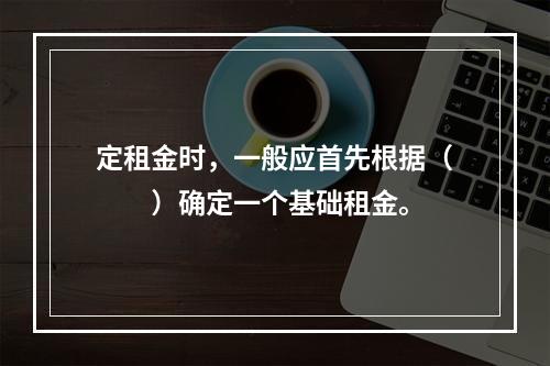 定租金时，一般应首先根据（　　）确定一个基础租金。