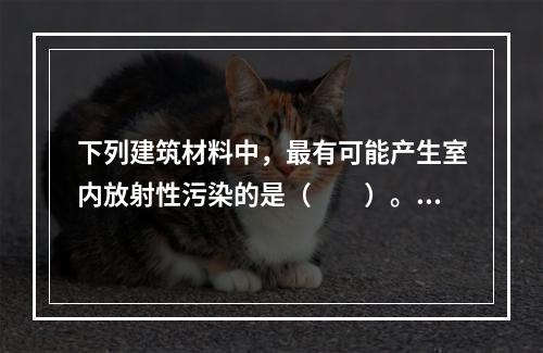 下列建筑材料中，最有可能产生室内放射性污染的是（　　）。[