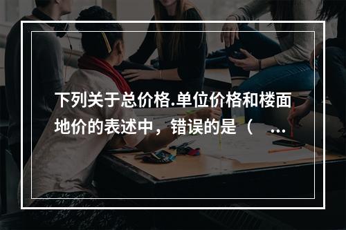 下列关于总价格.单位价格和楼面地价的表述中，错误的是（　）。