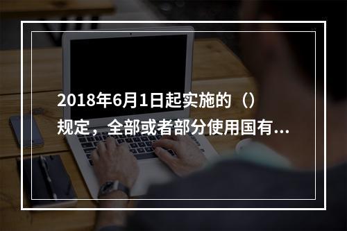 2018年6月1日起实施的（）规定，全部或者部分使用国有资金