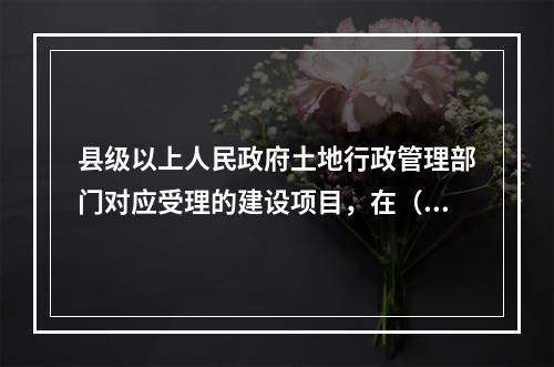 县级以上人民政府土地行政管理部门对应受理的建设项目，在（　）