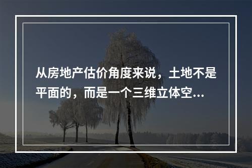 从房地产估价角度来说，土地不是平面的，而是一个三维立体空间，