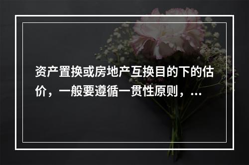 资产置换或房地产互换目的下的估价，一般要遵循一贯性原则，即对