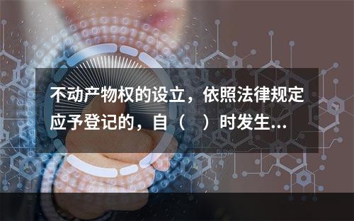 不动产物权的设立，依照法律规定应予登记的，自（　）时发生效力