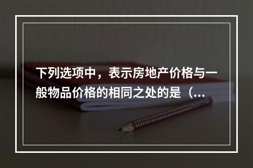 下列选项中，表示房地产价格与一般物品价格的相同之处的是（　）