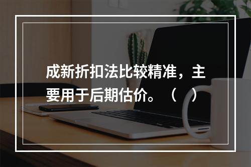 成新折扣法比较精准，主要用于后期估价。（　）