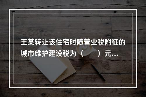 王某转让该住宅时随营业税附征的城市维护建设税为（　　）元。