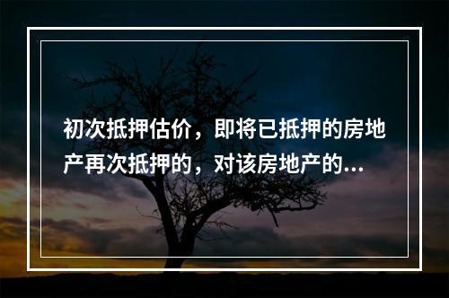 初次抵押估价，即将已抵押的房地产再次抵押的，对该房地产的抵押