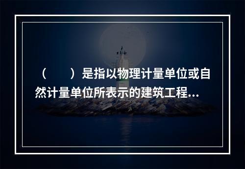 （　　）是指以物理计量单位或自然计量单位所表示的建筑工程各