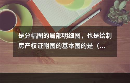 是分幅图的局部明细图，也是绘制房产权证附图的基本图的是（　