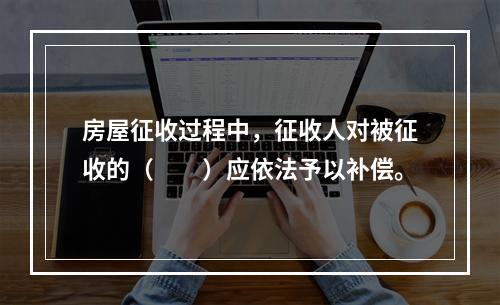 房屋征收过程中，征收人对被征收的（　　）应依法予以补偿。