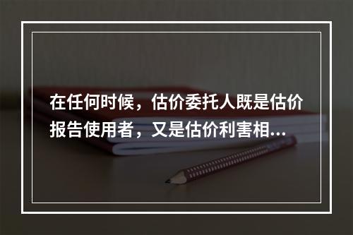 在任何时候，估价委托人既是估价报告使用者，又是估价利害相关人