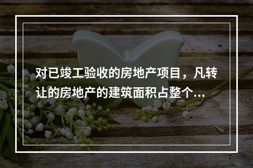 对已竣工验收的房地产项目，凡转让的房地产的建筑面积占整个项