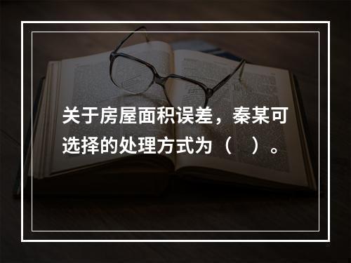 关于房屋面积误差，秦某可选择的处理方式为（　）。