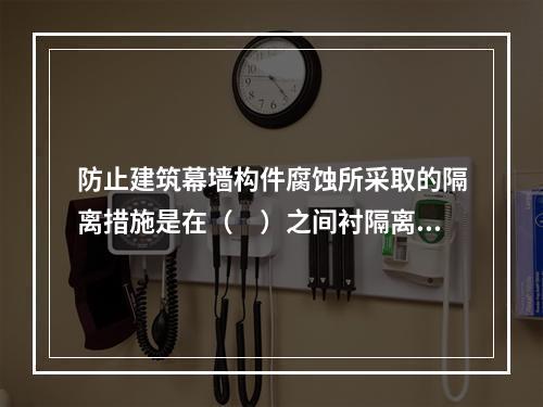 防止建筑幕墙构件腐蚀所采取的隔离措施是在（　）之间衬隔离柔性