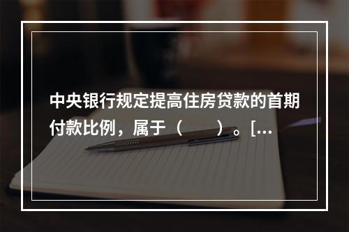 中央银行规定提高住房贷款的首期付款比例，属于（　　）。[2