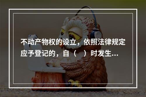 不动产物权的设立，依照法律规定应予登记的，自（　）时发生效力