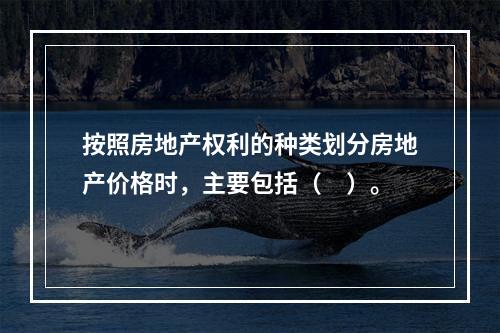 按照房地产权利的种类划分房地产价格时，主要包括（　）。