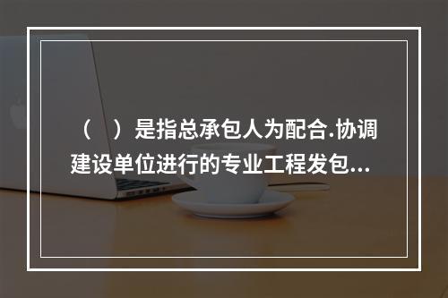 （　）是指总承包人为配合.协调建设单位进行的专业工程发包，对