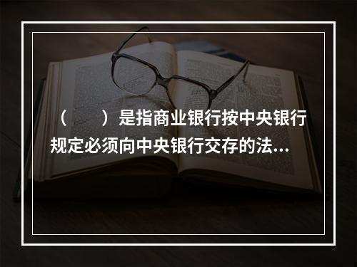 （　　）是指商业银行按中央银行规定必须向中央银行交存的法定