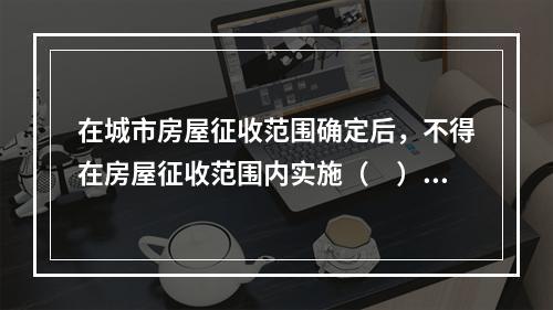 在城市房屋征收范围确定后，不得在房屋征收范围内实施（　）等不