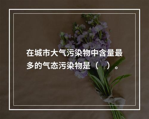 在城市大气污染物中含量最多的气态污染物是（　）。