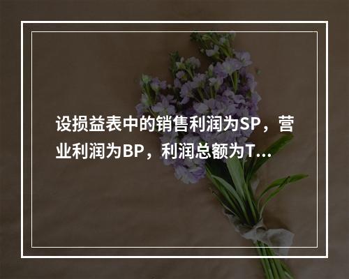 设损益表中的销售利润为SP，营业利润为BP，利润总额为TP