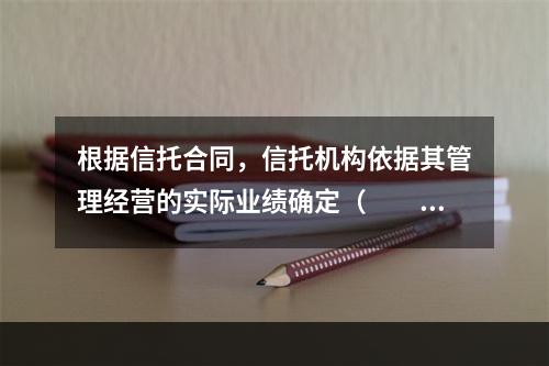 根据信托合同，信托机构依据其管理经营的实际业绩确定（　　）