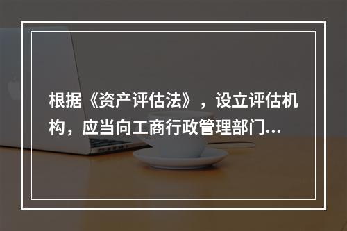 根据《资产评估法》，设立评估机构，应当向工商行政管理部门申请