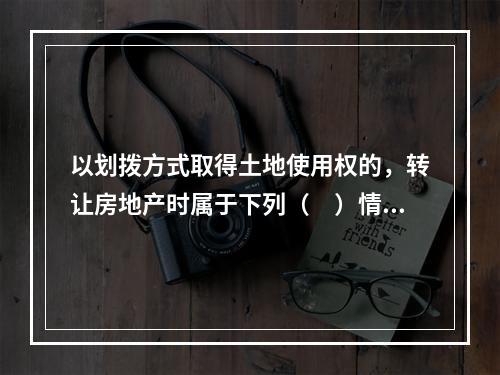 以划拨方式取得土地使用权的，转让房地产时属于下列（　）情形的